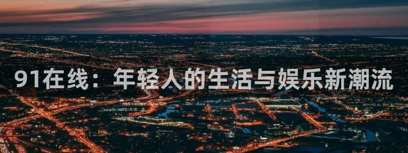 500彩票网平台在线开户：91在线：年轻人的生活与娱乐新潮流